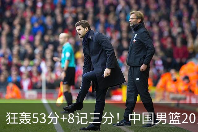 狂轰53分+8记三分！中国男篮20岁2米前锋崛起：崔永熙替身大闪耀